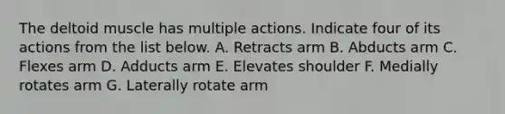 The deltoid muscle has multiple actions. Indicate four of its actions from the list below. A. Retracts arm B. Abducts arm C. Flexes arm D. Adducts arm E. Elevates shoulder F. Medially rotates arm G. Laterally rotate arm