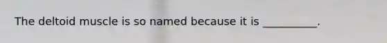 The deltoid muscle is so named because it is __________.