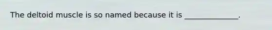 The deltoid muscle is so named because it is ______________.