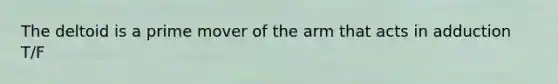 The deltoid is a prime mover of the arm that acts in adduction T/F