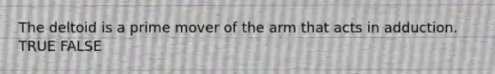 The deltoid is a prime mover of the arm that acts in adduction. TRUE FALSE