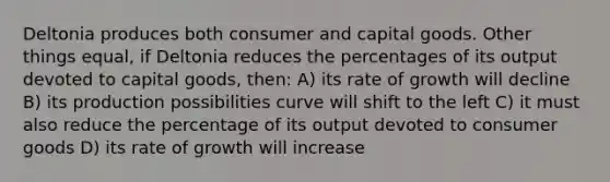 Deltonia produces both consumer and capital goods. Other things equal, if Deltonia reduces the percentages of its output devoted to capital goods, then: A) its rate of growth will decline B) its production possibilities curve will shift to the left C) it must also reduce the percentage of its output devoted to consumer goods D) its rate of growth will increase