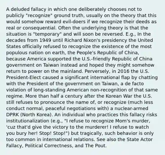 A deluded fallacy in which one deliberately chooses not to publicly "recognize" ground truth, usually on the theory that this would somehow reward evil-doers if we recognize their deeds as real or consequential. Often the underlying theory is that the situation is "temporary" and will soon be reversed. E.g., In the decades from 1949 until Richard Nixon's presidency the United States officially refused to recognize the existence of the most populous nation on earth, the People's Republic of China, because America supported the U.S.-friendly Republic of China government on Taiwan instead and hoped they might somehow return to power on the mainland. Perversely, in 2016 the U.S. President-Elect caused a significant international flap by chatting with the President of the government on Taiwan, a de facto violation of long-standing American non-recognition of that same regime. More than half a century after the Korean War the U.S. still refuses to pronounce the name of, or recognize (much less conduct normal, peaceful negotiations with) a nuclear-armed DPRK (North Korea). An individual who practices this fallacy risks institutionalization (e.g., "I refuse to recognize Mom's murder, 'cuz that'd give the victory to the murderer! I refuse to watch you bury her! Stop! Stop!") but tragically, such behavior is only too common in international relations. See also the State Actor Fallacy, Political Correctness, and The Pout.