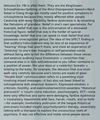 Delusion Ex. FBI is after them, They are the King/Queen Schizophrenia=Splitting of the Mind Disorganized Speech=Word Salad or Clang Drugs are mostly used for positive symptoms in schizophrenia because they mostly affected other people Catatonia with waxy flexibility Tardive dyskinesia is lip-smacking like Delusions of grandeur: Belief in one's own specialness. For example, belief that one is the reincarnation of a deceased historical figure; belief that one is the holder of special knowledge; belief that one can speak to God; belief that one possesses unrecognized genius The idea of the SPECT finding is that auditory hallucinations may be less of an experience of "hearing" things that aren't there, and more an experience of "listening" to one's own thoughts or self-generated voices without being able to tell the difference between these voices and external auditory input Erotomanic = conviction that someone else is in love with/attracted to you (often someone in a position of power, like your boss or a celebrity) Somatic = relating to the body, for example, the delusion that one must walk very carefully because one's bones are made of glass "Double bind" communication refers to a parenting style involving mixed messages—it has also not been linked to schizophrenia with empirical research. Expressed emotion = criticism, hostility, and overinvolvement/intrusiveness "Historical precursors" = insulin coma induction, psychosurgery, ECT—none were very effective and some were damaging Tardive dyskinesia = involuntary movements with face, hands, mouth, and so forth—for example, involuntary protrusion of the tongue Historical precursors included insight (psychodynamic) therapy, essentially talking with a therapist to explore the unconscious roots of psychosis. It was not effective and made some people worse.