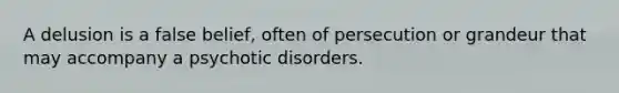 A delusion is a false belief, often of persecution or grandeur that may accompany a psychotic disorders.