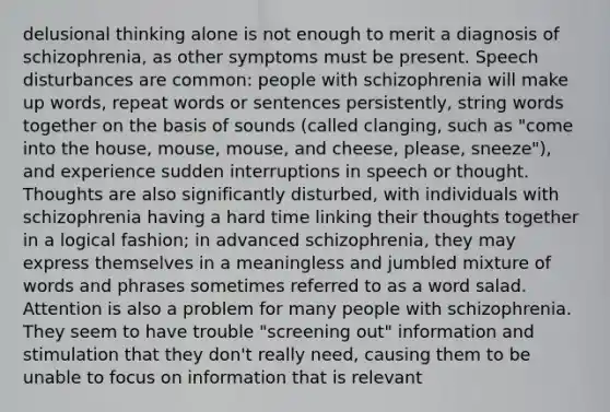 delusional thinking alone is not enough to merit a diagnosis of schizophrenia, as other symptoms must be present. Speech disturbances are common: people with schizophrenia will make up words, repeat words or sentences persistently, string words together on the basis of sounds (called clanging, such as "come into the house, mouse, mouse, and cheese, please, sneeze"), and experience sudden interruptions in speech or thought. Thoughts are also significantly disturbed, with individuals with schizophrenia having a hard time linking their thoughts together in a logical fashion; in advanced schizophrenia, they may express themselves in a meaningless and jumbled mixture of words and phrases sometimes referred to as a word salad. Attention is also a problem for many people with schizophrenia. They seem to have trouble "screening out" information and stimulation that they don't really need, causing them to be unable to focus on information that is relevant