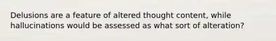 Delusions are a feature of altered thought content, while hallucinations would be assessed as what sort of alteration?