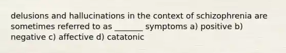 delusions and hallucinations in the context of schizophrenia are sometimes referred to as _______ symptoms a) positive b) negative c) affective d) catatonic