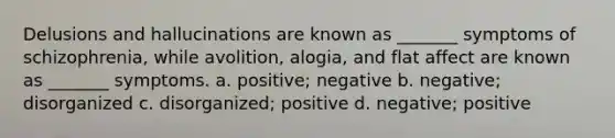 Delusions and hallucinations are known as _______ symptoms of schizophrenia, while avolition, alogia, and flat affect are known as _______ symptoms. a. positive; negative b. negative; disorganized c. disorganized; positive d. negative; positive