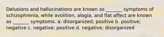 Delusions and hallucinations are known as _______ symptoms of schizophrenia, while avolition, alogia, and flat affect are known as _______ symptoms. a. disorganized; positive b. positive; negative c. negative; positive d. negative; disorganized