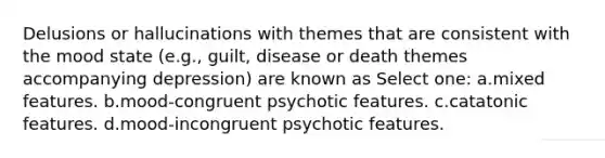 Delusions or hallucinations with themes that are consistent with the mood state (e.g., guilt, disease or death themes accompanying depression) are known as Select one: a.mixed features. b.mood-congruent psychotic features. c.catatonic features. d.mood-incongruent psychotic features.