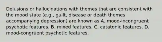 Delusions or hallucinations with themes that are consistent with the mood state (e.g., guilt, disease or death themes accompanying depression) are known as A. mood-incongruent psychotic features. B. mixed features. C. catatonic features. D. mood-congruent psychotic features.