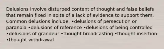 Delusions involve disturbed content of thought and false beliefs that remain fixed in spite of a lack of evidence to support them. Common delusions include: •delusions of persecution or paranoia •delusions of reference •delusions of being controlled •delusions of grandeur •thought broadcasting •thought insertion •thought withdrawal