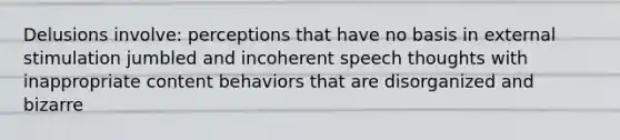 Delusions involve: perceptions that have no basis in external stimulation jumbled and incoherent speech thoughts with inappropriate content behaviors that are disorganized and bizarre