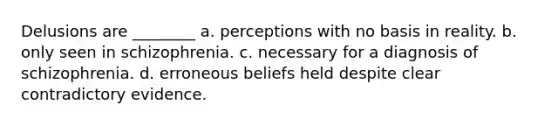 Delusions are ________ a. perceptions with no basis in reality. b. only seen in schizophrenia. c. necessary for a diagnosis of schizophrenia. d. erroneous beliefs held despite clear contradictory evidence.