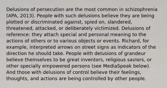 Delusions of persecution are the most common in schizophrenia (APA, 2013). People with such delusions believe they are being plotted or discriminated against, spied on, slandered, threatened, attacked, or deliberately victimized. Delusions of reference: they attach special and personal meaning to the actions of others or to various objects or events. Richard, for example, interpreted arrows on street signs as indicators of the direction he should take. People with delusions of grandeur believe themselves to be great inventors, religious saviors, or other specially empowered persons (see MediaSpeak below). And those with delusions of control believe their feelings, thoughts, and actions are being controlled by other people.