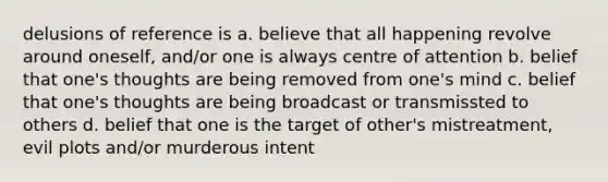 delusions of reference is a. believe that all happening revolve around oneself, and/or one is always centre of attention b. belief that one's thoughts are being removed from one's mind c. belief that one's thoughts are being broadcast or transmissted to others d. belief that one is the target of other's mistreatment, evil plots and/or murderous intent