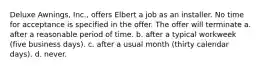 Deluxe Awnings, Inc., offers Elbert a job as an installer. No time for acceptance is specified in the offer. The offer will terminate a. after a reasonable period of time. b. after a typical workweek (five business days). c. after a usual month (thirty calendar days). d. never.