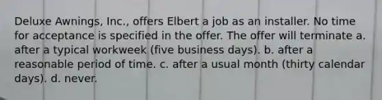 Deluxe Awnings, Inc., offers Elbert a job as an installer. No time for acceptance is specified in the offer. The offer will terminate a. after a typical workweek (five business days). b. after a reasonable period of time. c. after a usual month (thirty calendar days). d. never.