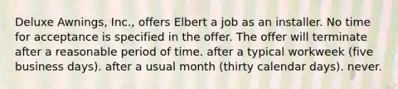 Deluxe Awnings, Inc., offers Elbert a job as an installer. No time for acceptance is specified in the offer. The offer will terminate ​after a reasonable period of time. ​after a typical workweek (five business days). ​after a usual month (thirty calendar days). ​never.