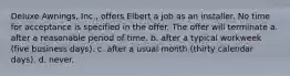 Deluxe Awnings, Inc., offers Elbert a job as an installer. No time for acceptance is specified in the offer. The offer will terminate a. after a reasonable period of time. b. ​after a typical workweek (five business days). c. ​after a usual month (thirty calendar days). d. ​never.