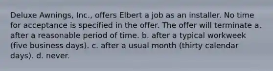 Deluxe Awnings, Inc., offers Elbert a job as an installer. No time for acceptance is specified in the offer. The offer will terminate a. after a reasonable period of time. b. ​after a typical workweek (five business days). c. ​after a usual month (thirty calendar days). d. ​never.