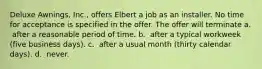 Deluxe Awnings, Inc., offers Elbert a job as an installer. No time for acceptance is specified in the offer. The offer will terminate a. ​ after a reasonable period of time. b. ​ after a typical workweek (five business days). c. ​ after a usual month (thirty calendar days). d. ​ never.