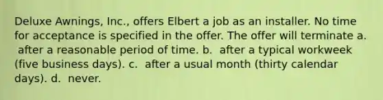 Deluxe Awnings, Inc., offers Elbert a job as an installer. No time for acceptance is specified in the offer. The offer will terminate a. ​ after a reasonable period of time. b. ​ after a typical workweek (five business days). c. ​ after a usual month (thirty calendar days). d. ​ never.