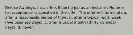 Deluxe Awnings, Inc., offers Elbert a job as an installer. No time for acceptance is specified in the offer. The offer will terminate a. after a reasonable period of time. b. after a typical work week (five business days). c. after a usual month (thirty calendar days). d. never.