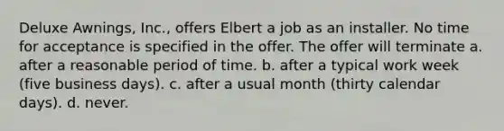 Deluxe Awnings, Inc., offers Elbert a job as an installer. No time for acceptance is specified in the offer. The offer will terminate a. after a reasonable period of time. b. after a typical work week (five business days). c. after a usual month (thirty calendar days). d. never.