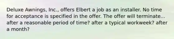 Deluxe Awnings, Inc., offers Elbert a job as an installer. No time for acceptance is specified in the offer. The offer will terminate... after a reasonable period of time? after a typical workweek? after a month?