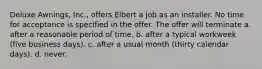 Deluxe Awnings, Inc., offers Elbert a job as an installer. No time for acceptance is specified in the offer. The offer will terminate a. ​after a reasonable period of time. b. ​after a typical workweek (five business days). c. ​after a usual month (thirty calendar days). d. ​never.