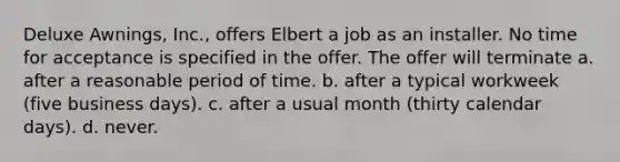 Deluxe Awnings, Inc., offers Elbert a job as an installer. No time for acceptance is specified in the offer. The offer will terminate a. ​after a reasonable period of time. b. ​after a typical workweek (five business days). c. ​after a usual month (thirty calendar days). d. ​never.