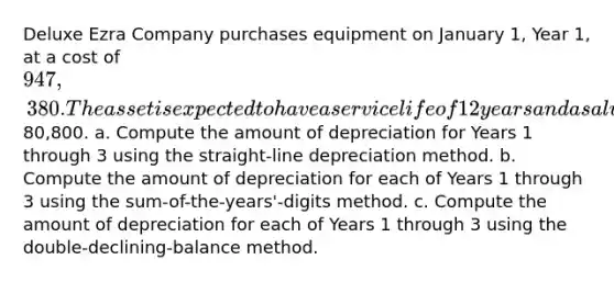 Deluxe Ezra Company purchases equipment on January 1, Year 1, at a cost of 947,380. The asset is expected to have a service life of 12 years and a salvage value of80,800. a. Compute the amount of depreciation for Years 1 through 3 using the straight-line depreciation method. b. Compute the amount of depreciation for each of Years 1 through 3 using the sum-of-the-years'-digits method. c. Compute the amount of depreciation for each of Years 1 through 3 using the double-declining-balance method.