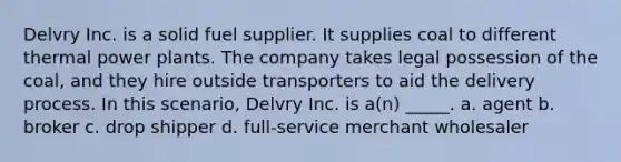 Delvry Inc. is a solid fuel supplier. It supplies coal to different thermal power plants. The company takes legal possession of the coal, and they hire outside transporters to aid the delivery process. In this scenario, Delvry Inc. is a(n) _____. a. agent b. broker c. drop shipper d. full-service merchant wholesaler