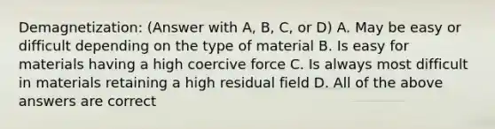 Demagnetization: (Answer with A, B, C, or D) A. May be easy or difficult depending on the type of material B. Is easy for materials having a high coercive force C. Is always most difficult in materials retaining a high residual field D. All of the above answers are correct