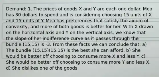 Demand: 1. The prices of goods X and Y are each one dollar. Mea has 30 dollars to spend and is considering choosing 15 units of X and 15 units of Y. Mea has preferences that satisfy the axiom of convexity, and more of both goods is better for her. With X drawn on the horizontal axis and Y on the vertical axis, we know that the slope of her indifference curve as it passes through the bundle (15,15) is -3. From these facts we can conclude that: a) The bundle (15,15)(15,15) is the best she can afford. b) She would be better off choosing to consume more X and less Y. c) She would be better off choosing to consume more Y and less X. d) She dislikes one of the goods