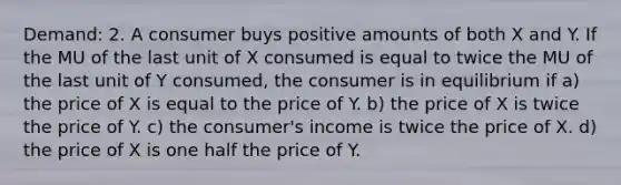 Demand: 2. A consumer buys positive amounts of both X and Y. If the MU of the last unit of X consumed is equal to twice the MU of the last unit of Y consumed, the consumer is in equilibrium if a) the price of X is equal to the price of Y. b) the price of X is twice the price of Y. c) the consumer's income is twice the price of X. d) the price of X is one half the price of Y.