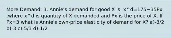 More Demand: 3. Annie's demand for good X is: x^d=175−35Px ,where x^d is quantity of X demanded and Px is the price of X. If Px=3 what is Annie's own-price elasticity of demand for X? a)-3/2 b)-3 c)-5/3 d)-1/2