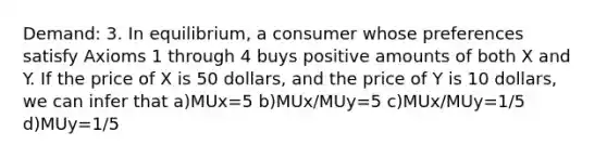 Demand: 3. In equilibrium, a consumer whose preferences satisfy Axioms 1 through 4 buys positive amounts of both X and Y. If the price of X is 50 dollars, and the price of Y is 10 dollars, we can infer that a)MUx=5 b)MUx/MUy=5 c)MUx/MUy=1/5 d)MUy=1/5