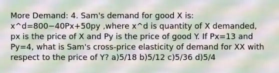 More Demand: 4. Sam's demand for good X is: x^d=800−40Px+50py ,where x^d is quantity of X demanded, px is the price of X and Py is the price of good Y. If Px=13 and Py=4, what is Sam's cross-price elasticity of demand for XX with respect to the price of Y? a)5/18 b)5/12 c)5/36 d)5/4