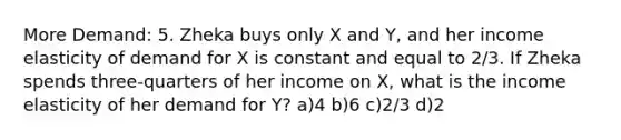 More Demand: 5. Zheka buys only X and Y, and her income elasticity of demand for X is constant and equal to 2/3. If Zheka spends three-quarters of her income on X, what is the income elasticity of her demand for Y? a)4 b)6 c)2/3 d)2