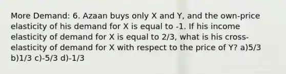 More Demand: 6. Azaan buys only X and Y, and the own-price elasticity of his demand for X is equal to -1. If his income elasticity of demand for X is equal to 2/3, what is his cross-elasticity of demand for X with respect to the price of Y? a)5/3 b)1/3 c)-5/3 d)-1/3