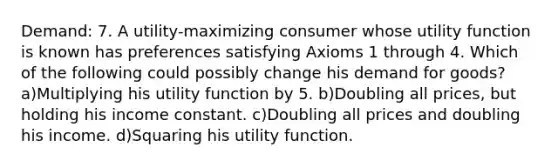 Demand: 7. A utility-maximizing consumer whose utility function is known has preferences satisfying Axioms 1 through 4. Which of the following could possibly change his demand for goods? a)Multiplying his utility function by 5. b)Doubling all prices, but holding his income constant. c)Doubling all prices and doubling his income. d)Squaring his utility function.