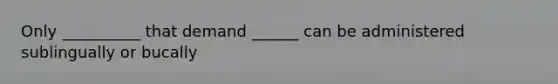 Only __________ that demand ______ can be administered sublingually or bucally
