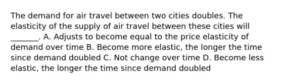 The demand for air travel between two cities doubles. The elasticity of the supply of air travel between these cities will​ _______. A. Adjusts to become equal to the price elasticity of demand over time B. Become more​ elastic, the longer the time since demand doubled C. Not change over time D. Become less​ elastic, the longer the time since demand doubled