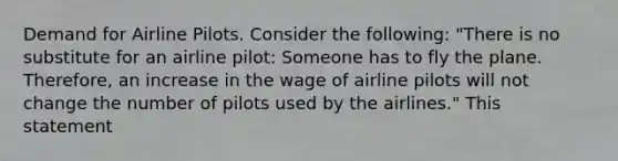 Demand for Airline Pilots. Consider the​ following: ​"There is no substitute for an airline​ pilot: Someone has to fly the plane.​ Therefore, an increase in the wage of airline pilots will not change the number of pilots used by the​ airlines." This statement