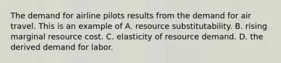 The demand for airline pilots results from the demand for air travel. This is an example of A. resource substitutability. B. rising marginal resource cost. C. elasticity of resource demand. D. the derived demand for labor.