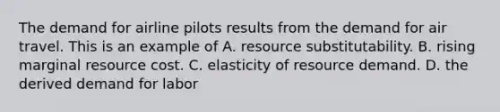 The demand for airline pilots results from the demand for air travel. This is an example of A. resource substitutability. B. rising marginal resource cost. C. elasticity of resource demand. D. the derived demand for labor