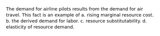 The demand for airline pilots results from the demand for air travel. This fact is an example of a. rising marginal resource cost. b. the derived demand for labor. c. resource substitutability. d. elasticity of resource demand.